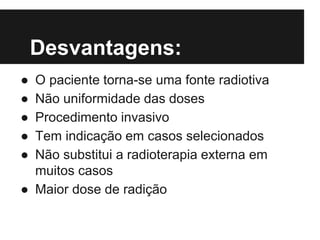 Desvantagens:
● O paciente torna-se uma fonte radiotiva
● Não uniformidade das doses
● Procedimento invasivo
● Tem indicação em casos selecionados
● Não substitui a radioterapia externa em
muitos casos
● Maior dose de radição
 