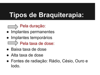 Tipos de Braquiterapia:
Pela duração:
● Implantes permanentes
● Implantes temporários
Pela taxa de dose:
● Baixa taxa de dose
● Alta taxa de dose
● Fontes de radiação: Rádio, Césio, Ouro e
Iodo.
 