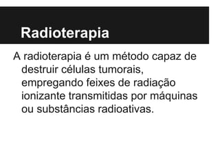 Radioterapia
A radioterapia é um método capaz de
destruir células tumorais,
empregando feixes de radiação
ionizante transmitidas por máquinas
ou substâncias radioativas.
 