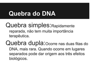 Quebra do DNA
Quebra simples:Rapidamente
reparada, não tem muita importância
terapêutica.
Quebra dupla:Ocorre nas duas fitas do
DNA, mais rara. Quando ocorre em lugares
separados pode dar origem aos três efeitos
biológicos.
 