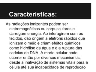 Características:
As radiações ionizantes podem ser
eletromagnéticas ou corpusculares e
carregam energia. Ao interagirem com os
tecidos, dão origem a elétrons rápidos que
ionizam o meio e criam efeitos químicos
como hidrólise da água e e a ruptura das
cadeias de DNA. A morte celular pode
ocorrer então por diversos mecanismos,
desde a inativação de sistemas vitais para a
célula até sua incapacidade de reprodução
 