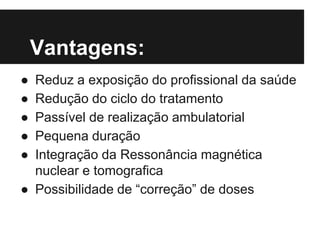 Vantagens:
● Reduz a exposição do profissional da saúde
● Redução do ciclo do tratamento
● Passível de realização ambulatorial
● Pequena duração
● Integração da Ressonância magnética
nuclear e tomografica
● Possibilidade de “correção” de doses
 