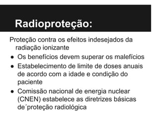 Radioproteção:
Proteção contra os efeitos indesejados da
radiação ionizante
● Os benefícios devem superar os malefícios
● Estabelecimento de limite de doses anuais
de acordo com a idade e condição do
paciente
● Comissão nacional de energia nuclear
(CNEN) estabelece as diretrizes básicas
de´proteção radiológica
 