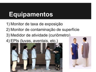 Equipamentos
1) Monitor de taxa de exposição
2) Monitor de contaminação de superfície
3) Medidor de atividade (curiômetro)
4) EPIs (luvas, aventais, etc.)
 