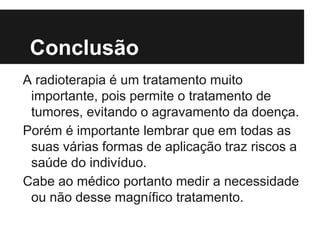 Conclusão
A radioterapia é um tratamento muito
importante, pois permite o tratamento de
tumores, evitando o agravamento da doença.
Porém é importante lembrar que em todas as
suas várias formas de aplicação traz riscos a
saúde do indivíduo.
Cabe ao médico portanto medir a necessidade
ou não desse magnífico tratamento.
 