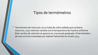 Tipos de termómetros
• Termómetro de mercurio: es un tubo de vidrio sellado que contiene
mercurio, cuyo volumen cambia con la temperatura de manera uniforme.
Este cambio de volumen se aprecia en una escala graduada. El termómetro
de mercurio fue inventado por Gabriel Fahrenheit en el año 1714.
 