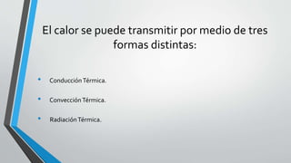El calor se puede transmitir por medio de tres
formas distintas:
• ConducciónTérmica.
• ConvecciónTérmica.
• RadiaciónTérmica.
 