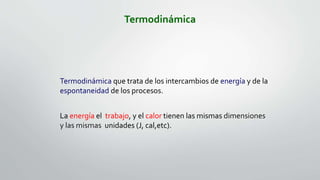 Termodinámica
Termodinámica que trata de los intercambios de energía y de la
espontaneidad de los procesos.
La energía el trabajo, y el calor tienen las mismas dimensiones
y las mismas unidades (J, cal,etc).
 