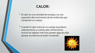 CALOR:
• El calor es una cantidad de energía y es una
expresión del movimiento de las moléculas que
componen un cuerpo.
• Cuando el calor entra en un cuerpo se produce
calentamiento y cuando sale, enfriamiento.
Incluso los objetos más fríos poseen algo de calor
porque sus átomos se están moviendo.
 