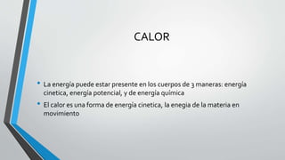 CALOR
• La energía puede estar presente en los cuerpos de 3 maneras: energía
cinetica, energía potencial, y de energía química
• El calor es una forma de energía cinetica, la enegia de la materia en
movimiento
 