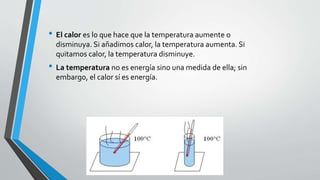 • El calor es lo que hace que la temperatura aumente o
disminuya. Si añadimos calor, la temperatura aumenta. Si
quitamos calor, la temperatura disminuye.
• La temperatura no es energía sino una medida de ella; sin
embargo, el calor sí es energía.
 