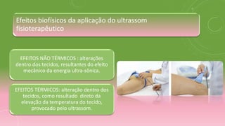 Efeitos biofísicos da aplicação do ultrassom
fisioterapêutico
EFEITOS NÃO TÉRMICOS : alterações
dentro dos tecidos, resultantes do efeito
mecânico da energia ultra-sônica.
EFEITOS TÉRMICOS: alteração dentro dos
tecidos, como resultado direto da
elevação da temperatura do tecido,
provocado pelo ultrassom.
 
