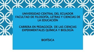 UNIVERSIDAD CENTRAL DEL ECUADOR
FACULTAD DE FILOSOFÍA, LETRAS Y CIENCIAS DE
LA EDUCACIÓN
CARRERA EN PEDAGOGÍA DE LAS CIENCIAS
EXPERIMENTALES QUÍMICA Y BIOLOGÍA
BIOFÍSICA
 