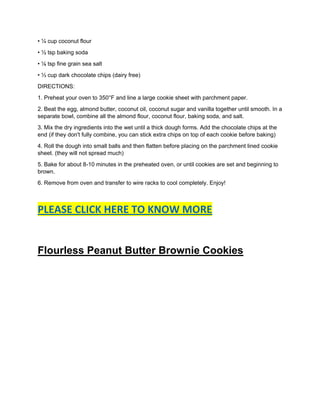 • ¼ cup coconut flour
• ½ tsp baking soda
• ⅛ tsp fine grain sea salt
• ⅓ cup dark chocolate chips (dairy free)
DIRECTIONS:
1. Preheat your oven to 350°F and line a large cookie sheet with parchment paper.
2. Beat the egg, almond butter, coconut oil, coconut sugar and vanilla together until smooth. In a
separate bowl, combine all the almond flour, coconut flour, baking soda, and salt.
3. Mix the dry ingredients into the wet until a thick dough forms. Add the chocolate chips at the
end (if they don't fully combine, you can stick extra chips on top of each cookie before baking)
4. Roll the dough into small balls and then flatten before placing on the parchment lined cookie
sheet. (they will not spread much)
5. Bake for about 8-10 minutes in the preheated oven, or until cookies are set and beginning to
brown.
6. Remove from oven and transfer to wire racks to cool completely. Enjoy!
PLEASE CLICK HERE TO KNOW MORE
Flourless Peanut Butter Brownie Cookies
 