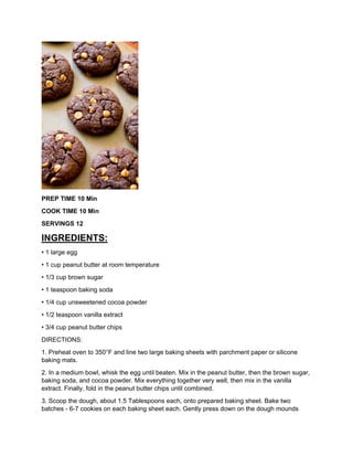 PREP TIME 10 Min
COOK TIME 10 Min
SERVINGS 12
INGREDIENTS:
• 1 large egg
• 1 cup peanut butter at room temperature
• 1/3 cup brown sugar
• 1 teaspoon baking soda
• 1/4 cup unsweetened cocoa powder
• 1/2 teaspoon vanilla extract
• 3/4 cup peanut butter chips
DIRECTIONS:
1. Preheat oven to 350°F and line two large baking sheets with parchment paper or silicone
baking mats.
2. In a medium bowl, whisk the egg until beaten. Mix in the peanut butter, then the brown sugar,
baking soda, and cocoa powder. Mix everything together very well, then mix in the vanilla
extract. Finally, fold in the peanut butter chips until combined.
3. Scoop the dough, about 1.5 Tablespoons each, onto prepared baking sheet. Bake two
batches - 6-7 cookies on each baking sheet each. Gently press down on the dough mounds
 