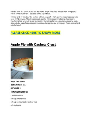 with the back of a spoon. If you find the cookie dough balls are a little oily from your peanut
butter-- mine usually are-- blot each with a paper towel.
4. Bake for 9-10 minutes. The cookies will look very soft-- that's ok! For crispier cookies, bake
up to 11-12 minutes. Allow the cookies to cool for 10 minutes on the baking sheet before
transferring to a wire rack to cool completely. Sometimes I press a couple more peanut butter
chips into the tops of each cookie immediately after coming out of the oven. This is optional and
only for looks!
PLEASE CLICK HERE TO KNOW MORE
Apple Pie with Cashew Crust
PREP TIME 20 Min
COOK TIME 35 Min
SERVINGS 8
INGREDIENTS:
• Apple Pie Crust
o 1 cup almond meal
o 1 cup whole unsalted cashew nuts
o 1 whole egg
 