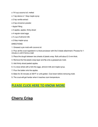 o 1/4 cup coconut oil, melted
o 1 tsp stevia or 1 tbsp maple syrup
o 2 tsp vanilla extract
o 2 tsp cinnamon powder
• Apple Filling
o 4 apples, apples, thinly sliced
o 4 regular sized eggs
o ¾ cup of almond milk
o 2 tbsp maple syrup
DIRECTIONS:
1. Greased a pie mold with coconut oil.
2. Pour all the crust ingredient in a food processor with the S blade attachment. Process for 1
minute or until it forms a ball.
3. Place the dough between two sheets of plastic wrap. Roll until about 2-3 mm thick.
4. Remove the first plastic wrap layer and flip onto a greased pie mold.
5. Add thinly sliced peeled apples.
6. In a bow whisk with a fork the eggs, almond milk and maple syrup.
7. Pour the batter onto the apples.
8. Bake for 35 minutes at 350°F or until golden. Cool down before removing mold.
9. The crust will get harder when it reaches room temperature.
PLEASE CLICK HERE TO KNOW MORE
Cherry Crisp
 