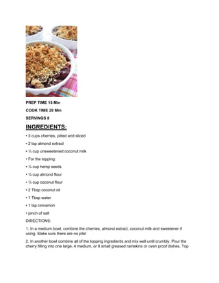 PREP TIME 15 Min
COOK TIME 20 Min
SERVINGS 8
INGREDIENTS:
• 3 cups cherries, pitted and sliced
• 2 tsp almond extract
• ⅓ cup unsweetened coconut milk
• For the topping:
• ¼ cup hemp seeds
• ¼ cup almond flour
• ¼ cup coconut flour
• 2 Tbsp coconut oil
• 1 Tbsp water
• 1 tsp cinnamon
• pinch of salt
DIRECTIONS:
1. In a medium bowl, combine the cherries, almond extract, coconut milk and sweetener if
using. Make sure there are no pits!
2. In another bowl combine all of the topping ingredients and mix well until crumbly. Pour the
cherry filling into one large, 4 medium, or 8 small greased ramekins or oven proof dishes. Top
 