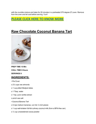 with the crumble mixture and bake for 20 minutes in a preheated 375 degree (F) oven. Remove
from the oven and let cool before serving. Yum!
PLEASE CLICK HERE TO KNOW MORE
Raw Chocolate Coconut Banana Tart
PREP TIME 15 Min
CHILL TIME 8 Hours
SERVINGS 9
INGREDIENTS:
• Pie Crust
o 2½ cups raw almonds
o 1 cup pitted Medjool dates
o 1 Tbsp. water
o 1 tsp. pure vanilla extract
o pinch sea salt
• Coconut Banana Tart
o 5 ripe medium bananas, cut into ½ inch pieces
o 1 cup well-shaken full-fat culinary coconut milk (from a BPA-free can)
o ¼ cup unsweetened cocoa powder
 