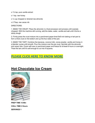 o 1½ tsp. pure vanilla extract
o 1 tsp. raw honey
o ¼ cup chopped or slivered raw almonds
o 2 Tbsp. raw cacao nib
DIRECTIONS:
1. MAKE THE CRUST: Place the almonds in a food processor and process until coarsely
chopped. With the machine still running, add the dates, water, vanilla and salt until it forms a
sticky dough.
2. Firmly press the crust mixture into a parchment paper-lined 8x8 inch baking or tart pan to
form a thick crust on the bottom and up the four sides of the pan.
3. MAKE THE TART: Combine the bananas, coconut milk, cocoa powder, vanilla and honey in
a blender; puree until smooth. Pour the mixture over the pie crust. Sprinkle with the almonds
and cacao nibs. Cover with wax or parchment paper and freeze for at least 8 hours or overnight.
Thaw the tart until it's soft enough to cut into 9 squares.
PLEASE CLICK HERE TO KNOW MORE
Hot Chocolate Ice Cream
PREP TIME 15 Min
CHILL TIME 2 Hours
SERVINGS 1
 