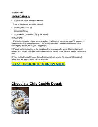 SERVINGS 12
INGREDIENTS:
• 1 cup natural, sugar-free peanut butter
• ½ cup unsweetened shredded coconut
• 1 tablespoon coconut oil
• 1 tablespoon honey
• 1 cup dark chocolate chips (Enjoy Life brand)
DIRECTIONS:
1. Place almond butter, oil and honey in a glass bowl then microwave for about 30 seconds or
until melted. Stir in shredded coconut until evenly combined. Divide the mixture into each
opening of a mini muffin tin (fills 12 openings).
2. Place the chocolate chips in the glass bowl then microwave for about 30 seconds or until
melted. Pour melted chocolate on top of each muffin tin then place the tin in freezer for about an
hour.
3. Take muffin tin out of freezer. Carefully scrape a knife around the edges and the peanut
butter cups will pop out easy. Handle with care.
PLEASE CLICK HERE TO KNOW MORE
Chocolate Chip Cookie Dough
 