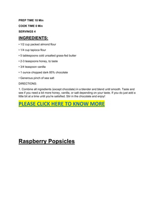 PREP TIME 10 Min
COOK TIME 0 Min
SERVINGS 4
INGREDIENTS:
• 1/2 cup packed almond flour
• 1/4 cup tapioca flour
• 5 tablespoons cold unsalted grass-fed butter
• 2-3 teaspoons honey, to taste
• 3/4 teaspoon vanilla
• 1 ounce chopped dark 85% chocolate
• Generous pinch of sea salt
DIRECTIONS:
1. Combine all ingredients (except chocolate) in a blender and blend until smooth. Taste and
see if you need a bit more honey, vanilla, or salt depending on your taste. If you do just add a
little bit at a time until you're satisfied. Stir in the chocolate and enjoy!
PLEASE CLICK HERE TO KNOW MORE
Raspberry Popsicles
 