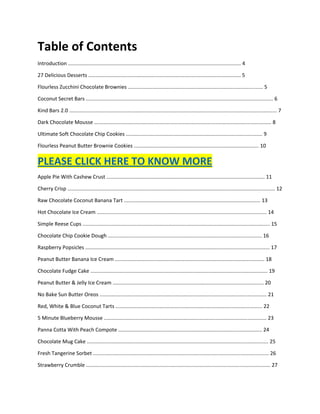 Table of Contents
Introduction ....................................................................................................................... 4
27 Delicious Desserts ......................................................................................................... 5
Flourless Zucchini Chocolate Brownies ............................................................................................. 5
Coconut Secret Bars ................................................................................................................................. 6
Kind Bars 2.0 ............................................................................................................................................... 7
Dark Chocolate Mousse .......................................................................................................................... 8
Ultimate Soft Chocolate Chip Cookies .............................................................................................. 9
Flourless Peanut Butter Brownie Cookies ...................................................................................... 10
PLEASE CLICK HERE TO KNOW MORE
Apple Pie With Cashew Crust ............................................................................................................. 11
Cherry Crisp ............................................................................................................................................... 12
Raw Chocolate Coconut Banana Tart .............................................................................................. 13
Hot Chocolate Ice Cream ..................................................................................................................... 14
Simple Reese Cups ................................................................................................................................. 15
Chocolate Chip Cookie Dough .......................................................................................................... 16
Raspberry Popsicles ............................................................................................................................... 17
Peanut Butter Banana Ice Cream ....................................................................................................... 18
Chocolate Fudge Cake .......................................................................................................................... 19
Peanut Butter & Jelly Ice Cream ........................................................................................................ 20
No Bake Sun Butter Oreos ................................................................................................................... 21
Red, White & Blue Coconut Tarts ..................................................................................................... 22
5 Minute Blueberry Mousse ................................................................................................................ 23
Panna Cotta With Peach Compote ................................................................................................... 24
Chocolate Mug Cake ............................................................................................................................. 25
Fresh Tangerine Sorbet ......................................................................................................................... 26
Strawberry Crumble ............................................................................................................................... 27
 
