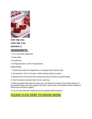 PREP TIME 5 Min
COOK TIME 15 Min
SERVINGS 12
INGREDIENTS:
• 1 & ½ cups fresh raspberries
• 2 cups water
• Ice cube tray
• 4-5 Popsicle sticks, cut into 3 equal pieces
DIRECTIONS:
1. Combine the water and raspberries in a saucepan over medium heat.
2. Let simmer for 10 to 15 minutes, until the mixture sticks to a spoon.
3. Remove from the heat and drain using a fine sieve to remove unwanted seeds.
4. Pour the mixture into each hole of an ice cube tray.
5. Place a popsicle stick piece into each hole, and freeze for at least 2 hours before eating. (If
the popsicle sticks won’t stay upright in the holes, stick the tray in the freezer and let it freeze for
half an hour and then try again)
6. You can also add fresh raspberries to the popsicles before freezing.
PLEASE CLICK HERE TO KNOW MORE
 