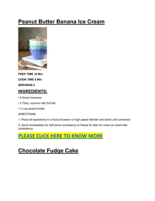 Peanut Butter Banana Ice Cream
PREP TIME 10 Min
COOK TIME 0 Min
SERVINGS 2
INGREDIENTS:
• 2 frozen bananas
• 2 Tbsp. coconut milk (full fat)
• ¼ cup peanut butter
DIRECTIONS:
1. Place all ingredients in a food processor or high speed blender and blend until combined
2. Serve immediately for soft serve consistency or freeze for later for more ice cream like
consistency
PLEASE CLICK HERE TO KNOW MORE
Chocolate Fudge Cake
 
