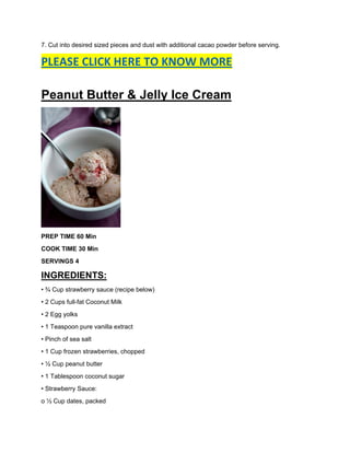 7. Cut into desired sized pieces and dust with additional cacao powder before serving.
PLEASE CLICK HERE TO KNOW MORE
Peanut Butter & Jelly Ice Cream
PREP TIME 60 Min
COOK TIME 30 Min
SERVINGS 4
INGREDIENTS:
• ¾ Cup strawberry sauce (recipe below)
• 2 Cups full-fat Coconut Milk
• 2 Egg yolks
• 1 Teaspoon pure vanilla extract
• Pinch of sea salt
• 1 Cup frozen strawberries, chopped
• ½ Cup peanut butter
• 1 Tablespoon coconut sugar
• Strawberry Sauce:
o ½ Cup dates, packed
 