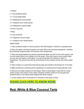 • Cookies
o 1 Cup sunflower seeds
o 1 ½ Cups pitted dates
o 3 Tablespoons cocoa powder
o ½ Teaspoon pure vanilla extract
o 2 Tablespoons coconut butter
o Pinch of sea salt
• Filling
o ½ Cup sunbutter
o 2 Teaspoons coconut sugar
o ¼ Teaspoon pure vanilla extract
DIRECTIONS:
1. Place sunflower seeds in a food processor until well chopped. Transfer to a separate bowl.
2. Place the dates in the food processor and chop. Add in the remaining ingredients, including
the previously chopped seeds, and process until a dough forms.
3. Place the dough between two pieces of parchment paper and roll out into a thin square. Use
a round cookie cutter to cut cookies out of the dough. If you don’t have a round cookie cutter,
you can use a thin glass or shot glass. You want to get about 24 cookies to make 12
sandwiches. The amount may vary by the thickness of your cookies and the size of the cookie
cutter.
4. Place cookies on a parchment lined baking sheet and transfer to the freezer for 10 minutes.
5. Make the filling by combining all the ingredients in a small bowl and mixing well with a fork.
6. Remove the chilled cookies from the freezer. Place a small dollop (I used half of a small
cookie scoop) in the center of one cookie. Sandwich another cookie on top and place the
sandwich back on the baking sheet. Repeat with all the cookies.
7. Let the cookies chill in the freezer 5-10 minutes or until ready to enjoy.
PLEASE CLICK HERE TO KNOW MORE
Red, White & Blue Coconut Tarts
 