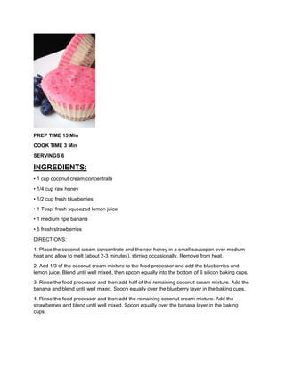 PREP TIME 15 Min
COOK TIME 3 Min
SERVINGS 6
INGREDIENTS:
• 1 cup coconut cream concentrate
• 1/4 cup raw honey
• 1/2 cup fresh blueberries
• 1 Tbsp. fresh squeezed lemon juice
• 1 medium ripe banana
• 5 fresh strawberries
DIRECTIONS:
1. Place the coconut cream concentrate and the raw honey in a small saucepan over medium
heat and allow to melt (about 2-3 minutes), stirring occasionally. Remove from heat.
2. Add 1/3 of the coconut cream mixture to the food processor and add the blueberries and
lemon juice. Blend until well mixed, then spoon equally into the bottom of 6 silicon baking cups.
3. Rinse the food processor and then add half of the remaining coconut cream mixture. Add the
banana and blend until well mixed. Spoon equally over the blueberry layer in the baking cups.
4. Rinse the food processor and then add the remaining coconut cream mixture. Add the
strawberries and blend until well mixed. Spoon equally over the banana layer in the baking
cups.
 