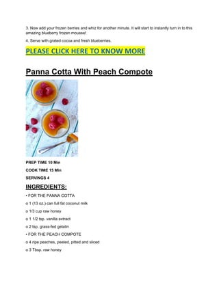 3. Now add your frozen berries and whiz for another minute. It will start to instantly turn in to this
amazing blueberry frozen mousse!
4. Serve with grated cocoa and fresh blueberries.
PLEASE CLICK HERE TO KNOW MORE
Panna Cotta With Peach Compote
PREP TIME 10 Min
COOK TIME 15 Min
SERVINGS 4
INGREDIENTS:
• FOR THE PANNA COTTA
o 1 (13 oz.) can full fat coconut milk
o 1/3 cup raw honey
o 1 1/2 tsp. vanilla extract
o 2 tsp. grass-fed gelatin
• FOR THE PEACH COMPOTE
o 4 ripe peaches, peeled, pitted and sliced
o 3 Tbsp. raw honey
 