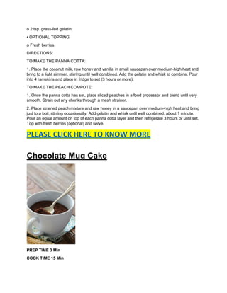o 2 tsp. grass-fed gelatin
• OPTIONAL TOPPING
o Fresh berries
DIRECTIONS:
TO MAKE THE PANNA COTTA:
1. Place the coconut milk, raw honey and vanilla in small saucepan over medium-high heat and
bring to a light simmer, stirring until well combined. Add the gelatin and whisk to combine. Pour
into 4 ramekins and place in fridge to set (3 hours or more).
TO MAKE THE PEACH COMPOTE:
1. Once the panna cotta has set, place sliced peaches in a food processor and blend until very
smooth. Strain out any chunks through a mesh strainer.
2. Place strained peach mixture and raw honey in a saucepan over medium-high heat and bring
just to a boil, stirring occasionally. Add gelatin and whisk until well combined, about 1 minute.
Pour an equal amount on top of each panna cotta layer and then refrigerate 3 hours or until set.
Top with fresh berries (optional) and serve.
PLEASE CLICK HERE TO KNOW MORE
Chocolate Mug Cake
PREP TIME 3 Min
COOK TIME 15 Min
 