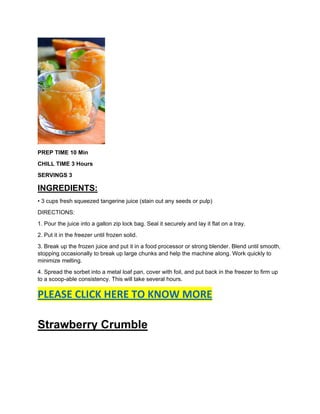 PREP TIME 10 Min
CHILL TIME 3 Hours
SERVINGS 3
INGREDIENTS:
• 3 cups fresh squeezed tangerine juice (stain out any seeds or pulp)
DIRECTIONS:
1. Pour the juice into a gallon zip lock bag. Seal it securely and lay it flat on a tray.
2. Put it in the freezer until frozen solid.
3. Break up the frozen juice and put it in a food processor or strong blender. Blend until smooth,
stopping occasionally to break up large chunks and help the machine along. Work quickly to
minimize melting.
4. Spread the sorbet into a metal loaf pan, cover with foil, and put back in the freezer to firm up
to a scoop-able consistency. This will take several hours.
PLEASE CLICK HERE TO KNOW MORE
Strawberry Crumble
 