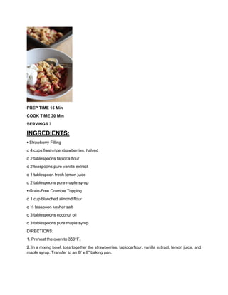 PREP TIME 15 Min
COOK TIME 30 Min
SERVINGS 3
INGREDIENTS:
• Strawberry Filling
o 4 cups fresh ripe strawberries, halved
o 2 tablespoons tapioca flour
o 2 teaspoons pure vanilla extract
o 1 tablespoon fresh lemon juice
o 2 tablespoons pure maple syrup
• Grain-Free Crumble Topping
o 1 cup blanched almond flour
o ½ teaspoon kosher salt
o 3 tablespoons coconut oil
o 3 tablespoons pure maple syrup
DIRECTIONS:
1. Preheat the oven to 350°F.
2. In a mixing bowl, toss together the strawberries, tapioca flour, vanilla extract, lemon juice, and
maple syrup. Transfer to an 8” x 8” baking pan.
 