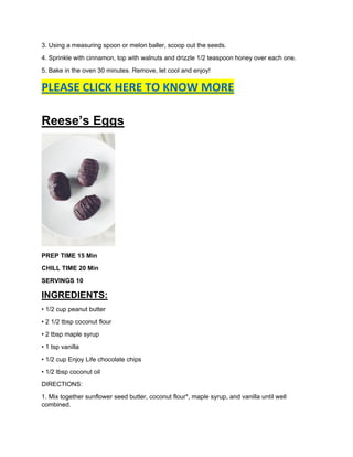 3. Using a measuring spoon or melon baller, scoop out the seeds.
4. Sprinkle with cinnamon, top with walnuts and drizzle 1/2 teaspoon honey over each one.
5. Bake in the oven 30 minutes. Remove, let cool and enjoy!
PLEASE CLICK HERE TO KNOW MORE
Reese’s Eggs
PREP TIME 15 Min
CHILL TIME 20 Min
SERVINGS 10
INGREDIENTS:
• 1/2 cup peanut butter
• 2 1/2 tbsp coconut flour
• 2 tbsp maple syrup
• 1 tsp vanilla
• 1/2 cup Enjoy Life chocolate chips
• 1/2 tbsp coconut oil
DIRECTIONS:
1. Mix together sunflower seed butter, coconut flour*, maple syrup, and vanilla until well
combined.
 