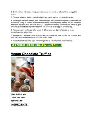 2. Divide mixture into about 10 equal portions, and use hands to roll each into an egg-like
shape.
3. Place on a baking sheet or plate lined with wax paper and put in freezer to harden.
4. While eggs are in the freezer, melt chocolate chips and coconut oil together (I did mine in the
microwave, using 30 second increments and stirring until completely melted, but you could also
do this on the stove over low heat). NOTE** I recommend melting chocolate in a coffee mug or
similar cup instead of a larger bowl so that it is easier to cover eggs in one easy dip.
5. Remove eggs from freezer after about 10-20 minutes and dip in chocolate to cover
completely using a toothpick.
6. Allow excess chocolate to drip off eggs by lightly tapping the hand holding the toothpick with
your free hand before placing back on parchment paper.
7. Place chocolate-covered eggs in the refrigerator to set completely before serving.
PLEASE CLICK HERE TO KNOW MORE
Vegan Chocolate Truffles
PREP TIME 40 Min
COOK TIME 0 Min
SERVINGS 14
INGREDIENTS:
 