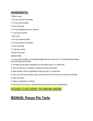 INGREDIENTS:
• Bottom Layer
o 1/2 cup coconut oil (melted)
o 1/4 cup cocoa powder
o 3 tbs raw honey
o 1/3 cup chopped pecans or walnuts
o 1 tsp of pure vanilla
• Top Layer
o 1/2 cup of peanut butter
o 1/4 cup coconut oil (melted)
o 3 tbs raw honey
o 1 tsp pure vanilla
o Pinch of sea salt
DIRECTIONS:
1. Line a small, shallow, and preferably glass dish (we used an 8 x 4 rectangle Pyrex baking
dish) with parchment paper
2. Combine all the above ingredients for the bottom layer in a small bowl
3. Pour into the dish, and place in freezer for about 20 minutes
4. Next combine all the ingredients for the top layer in a small bowl
5. Pour over the frozen bottom layer, and return dish to the freezer for another 20 minutes
6. Slice and serve
7. Keep in refrigerator or freezer
8. Don't let it set out long - it will quickly become gooey at room temperature!
PLEASE CLICK HERE TO KNOW MORE
BONUS: Pecan Pie Tarts
 