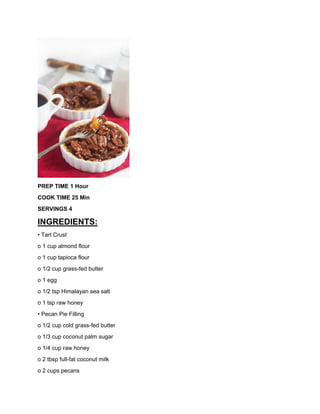 PREP TIME 1 Hour
COOK TIME 25 Min
SERVINGS 4
INGREDIENTS:
• Tart Crust
o 1 cup almond flour
o 1 cup tapioca flour
o 1/2 cup grass-fed butter
o 1 egg
o 1/2 tsp Himalayan sea salt
o 1 tsp raw honey
• Pecan Pie Filling
o 1/2 cup cold grass-fed butter
o 1/3 cup coconut palm sugar
o 1/4 cup raw honey
o 2 tbsp full-fat coconut milk
o 2 cups pecans
 