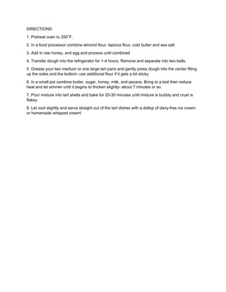 DIRECTIONS:
1. Preheat oven to 350°F.
2. In a food processor combine almond flour, tapioca flour, cold butter and sea salt
3. Add in raw honey, and egg and process until combined
4. Transfer dough into the refrigerator for 1-4 hours. Remove and separate into two balls.
5. Grease your two medium or one large tart pans and gently press dough into the center filling
up the sides and the bottom- use additional flour if it gets a bit sticky
6. In a small pot combine butter, sugar, honey, milk, and pecans. Bring to a boil then reduce
heat and let simmer until it begins to thicken slightly- about 7 minutes or so.
7. Pour mixture into tart shells and bake for 20-30 minutes until mixture is bubbly and crust is
flakey
8. Let cool slightly and serve straight out of the tart dishes with a dollop of dairy-free ice cream
or homemade whipped cream!
 