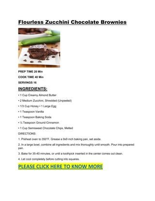Flourless Zucchini Chocolate Brownies
PREP TIME 20 Min
COOK TIME 40 Min
SERVINGS 16
INGREDIENTS:
• 1 Cup Creamy Almond Butter
• 2 Medium Zucchini, Shredded (Unpeeled)
• 1/3 Cup Honey • 1 Large Egg
• 1 Teaspoon Vanilla
• 1 Teaspoon Baking Soda
• ½ Teaspoon Ground Cinnamon
• 1 Cup Semisweet Chocolate Chips, Melted
DIRECTIONS:
1. Preheat oven to 350°F. Grease a 9x9 inch baking pan, set aside.
2. In a large bowl, combine all ingredients and mix thoroughly until smooth. Pour into prepared
pan.
3. Bake for 35-40 minutes, or until a toothpick inserted in the center comes out clean.
4. Let cool completely before cutting into squares.
PLEASE CLICK HERE TO KNOW MORE
 