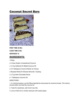Coconut Secret Bars
PREP TIME 20 Min
COOK TIME 0 Min
SERVINGS 16
INGREDIENTS:
• Filling:
o 4 Cups Grated, Unsweetened Coconut
o ½ Cup Softened Or Melted Coconut Oil
o 2-4 Tablespons Coconut Nectar (or Honey)
o Roasted Whole Or Slivered Almonds • Coating:
o ½ Cup Dark Chocolate Pieces
o 1 Tablespoon Coconut Oil
DIRECTIONS:
1. In a food processor, put the filling ingredients and process for several minutes. The mixture
should soften and heat the coconut oil.
2. Taste for sweetness, add more if you like.
3. Line an 8x8 inch or similar sized pan with waxed paper.
 