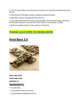 4. Pour the coconut filling in and spread around evenly. If you would like to add almonds, now is
the time.
5. Place the pan in the fridge or freezer to speed the solidifying process.
6. Meanwhile, melt your chocolate with the coconut oil.
7. Once solid, life the whole chunk out by lifting the paper. Cut into desired shapes. Dip each in
the chocolate, letting the excess drip back before laying it on waxed paper to solidify.
8. Store in an airtight container on the counter or in the freezer.
PLEASE CLICK HERE TO KNOW MORE
Kind Bars 2.0
PREP TIME 20 Min
COOK TIME 20 Min
SERVINGS 10
INGREDIENTS:
• 1 Cup Almonds
• ½ Cup Walnuts, Pecans Or Any Nut
• ½ Cup Shredded Unsweetened Coconut
 