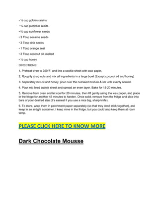 • ⅓ cup golden raisins
• ⅔ cup pumpkin seeds
• ⅔ cup sunflower seeds
• 3 Tbsp sesame seeds
• 3 Tbsp chia seeds
• 1 Tbsp orange zest
• 2 Tbsp coconut oil, melted
• ½ cup honey
DIRECTIONS:
1. Preheat oven to 350°F, and line a cookie sheet with wax paper.
2. Roughly chop nuts and mix all ingredients in a large bowl (Except coconut oil and honey)
3. Separately mix oil and honey, pour over the nut/seed mixture & stir until evenly coated.
4. Pour into lined cookie sheet and spread an even layer. Bake for 15-20 minutes.
5. Remove from oven and let cool for 20 minutes, then lift gently using the wax paper, and place
in the fridge for another 45 minutes to harden. Once solid, remove from the fridge and slice into
bars of your desired size (it’s easiest if you use a nice big, sharp knife).
6. To store, wrap them in parchment paper separately (so that they don’t stick together), and
keep in an airtight container. I keep mine in the fridge, but you could also keep them at room
temp.
PLEASE CLICK HERE TO KNOW MORE
Dark Chocolate Mousse
 