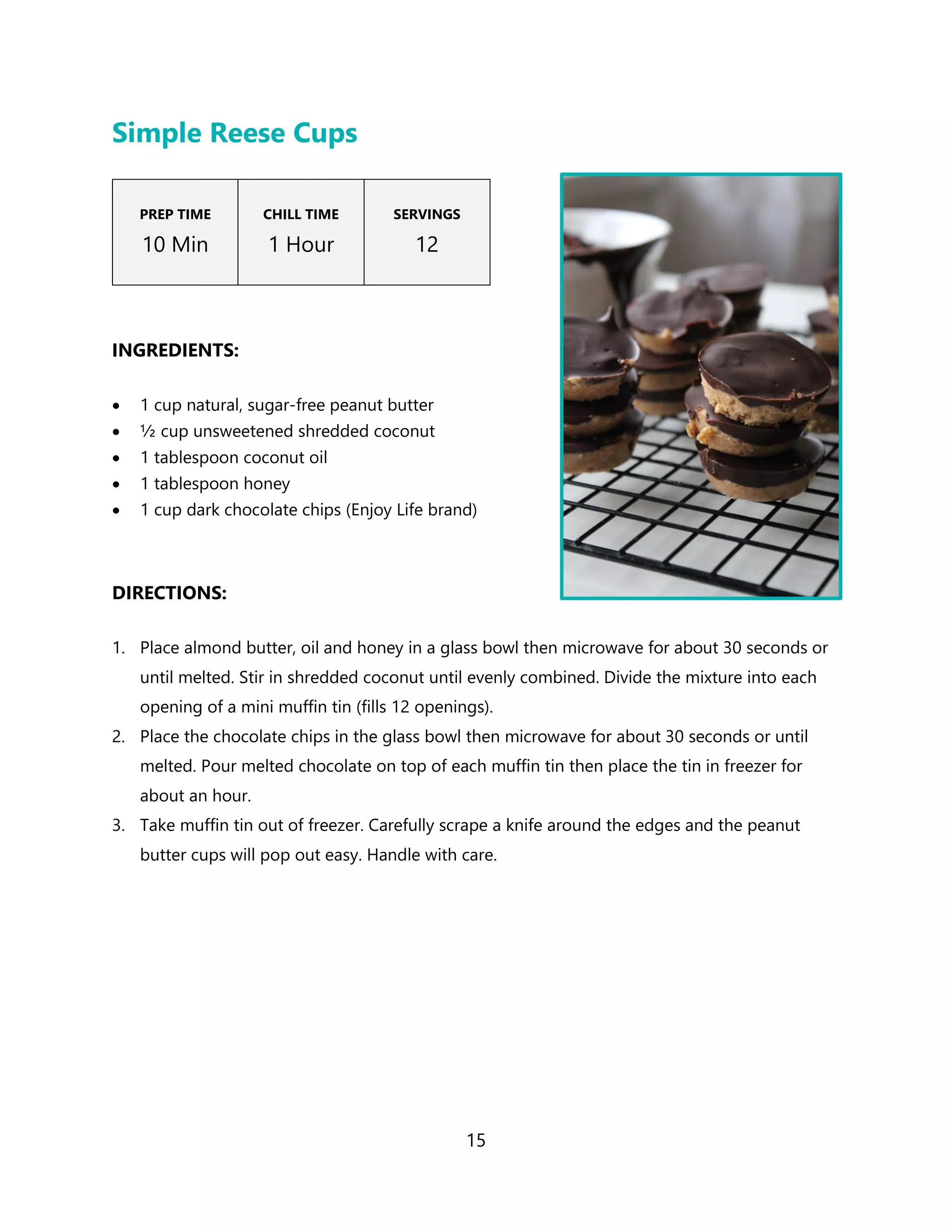 15
Simple Reese Cups
PREP TIME
10 Min
CHILL TIME
1 Hour
SERVINGS
12
INGREDIENTS:
• 1 cup natural, sugar-free peanut butter
• ½ cup unsweetened shredded coconut
• 1 tablespoon coconut oil
• 1 tablespoon honey
• 1 cup dark chocolate chips (Enjoy Life brand)
DIRECTIONS:
1. Place almond butter, oil and honey in a glass bowl then microwave for about 30 seconds or
until melted. Stir in shredded coconut until evenly combined. Divide the mixture into each
opening of a mini muffin tin (fills 12 openings).
2. Place the chocolate chips in the glass bowl then microwave for about 30 seconds or until
melted. Pour melted chocolate on top of each muffin tin then place the tin in freezer for
about an hour.
3. Take muffin tin out of freezer. Carefully scrape a knife around the edges and the peanut
butter cups will pop out easy. Handle with care.
 