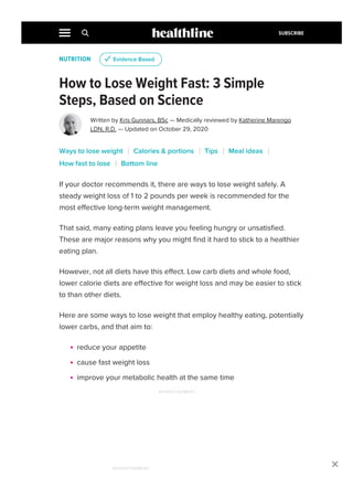 NUTRITION
How to Lose Weight Fast: 3 Simple
Steps, Based on Science
Written by Kris Gunnars, BSc — Medically reviewed by Katherine Marengo
LDN, R.D. — Updated on October 29, 2020
If your doctor recommends it, there are ways to lose weight safely. A
steady weight loss of 1 to 2 pounds per week is recommended for the
most effective long-term weight management.
That said, many eating plans leave you feeling hungry or unsatisfied.
These are major reasons why you might find it hard to stick to a healthier
eating plan.
However, not all diets have this effect. Low carb diets and whole food,
lower calorie diets are effective for weight loss and may be easier to stick
to than other diets.
Here are some ways to lose weight that employ healthy eating, potentially
lower carbs, and that aim to:
reduce your appetite
cause fast weight loss
improve your metabolic health at the same time
u Evidence Based
Ways to lose weight Calories & portions Tips Meal ideas
How fast to lose Bottom line
ADVERTISEMENT

ADVERTISEMENT
SUBSCRIBE
 