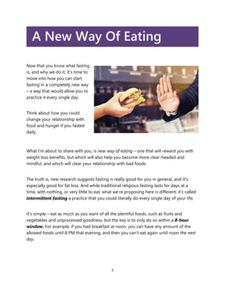 7
A New Way Of Eating
Now that you know what fasting
is, and why we do it, it’s time to
move into how you can start
fastin...
