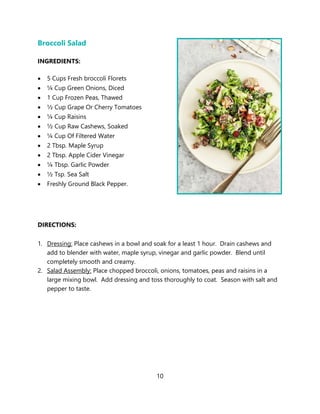 10
Broccoli Salad
INGREDIENTS:
• 5 Cups Fresh broccoli Florets
• ¼ Cup Green Onions, Diced
• 1 Cup Frozen Peas, Thawed
• ½ Cup Grape Or Cherry Tomatoes
• ¼ Cup Raisins
• ½ Cup Raw Cashews, Soaked
• ¼ Cup Of Filtered Water
• 2 Tbsp. Maple Syrup
• 2 Tbsp. Apple Cider Vinegar
• ¼ Tbsp. Garlic Powder
• ½ Tsp. Sea Salt
• Freshly Ground Black Pepper.
DIRECTIONS:
1. Dressing: Place cashews in a bowl and soak for a least 1 hour. Drain cashews and
add to blender with water, maple syrup, vinegar and garlic powder. Blend until
completely smooth and creamy.
2. Salad Assembly: Place chopped broccoli, onions, tomatoes, peas and raisins in a
large mixing bowl. Add dressing and toss thoroughly to coat. Season with salt and
pepper to taste.
 