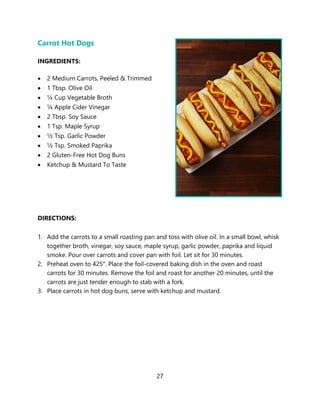 27
Carrot Hot Dogs
INGREDIENTS:
• 2 Medium Carrots, Peeled & Trimmed
• 1 Tbsp. Olive Oil
• ¼ Cup Vegetable Broth
• ¼ Apple Cider Vinegar
• 2 Tbsp. Soy Sauce
• 1 Tsp. Maple Syrup
• ½ Tsp. Garlic Powder
• ½ Tsp. Smoked Paprika
• 2 Gluten-Free Hot Dog Buns
• Ketchup & Mustard To Taste
DIRECTIONS:
1. Add the carrots to a small roasting pan and toss with olive oil. In a small bowl, whisk
together broth, vinegar, soy sauce, maple syrup, garlic powder, paprika and liquid
smoke. Pour over carrots and cover pan with foil. Let sit for 30 minutes.
2. Preheat oven to 425°. Place the foil-covered baking dish in the oven and roast
carrots for 30 minutes. Remove the foil and roast for another 20 minutes, until the
carrots are just tender enough to stab with a fork.
3. Place carrots in hot dog buns, serve with ketchup and mustard.
 